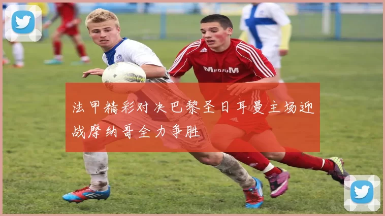 法甲精彩对决巴黎圣日耳曼主场迎战摩纳哥全力争胜