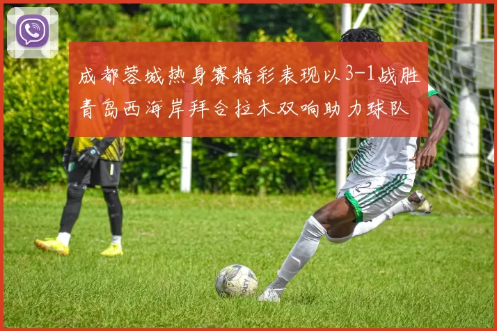 成都蓉城热身赛精彩表现以3-1战胜青岛西海岸拜合拉木双响助力球队胜利