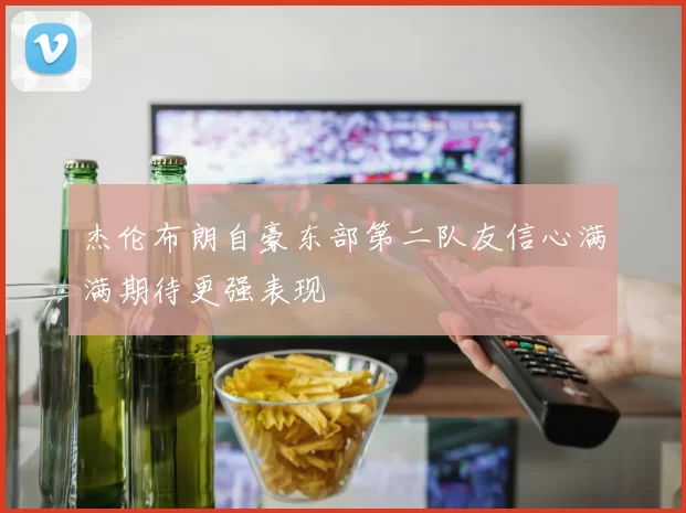 杰伦布朗自豪东部第二队友信心满满期待更强表现