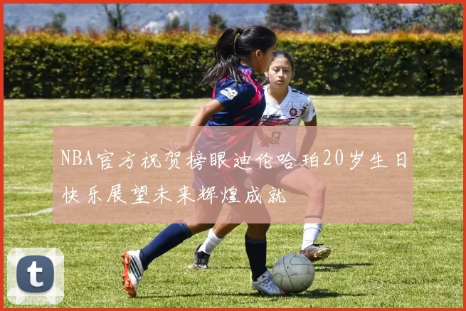 NBA官方祝贺榜眼迪伦哈珀20岁生日快乐展望未来辉煌成就