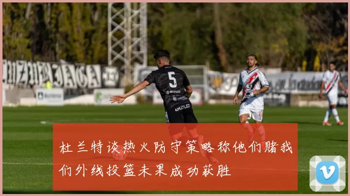杜兰特谈热火防守策略称他们赌我们外线投篮未果成功获胜