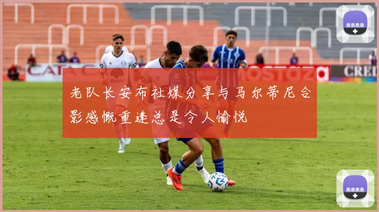 老队长安布社媒分享与马尔蒂尼合影感慨重逢总是令人愉悦