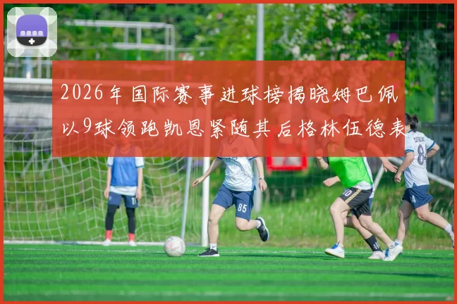 2026年国际赛事进球榜揭晓姆巴佩以9球领跑凯恩紧随其后格林伍德表现出色