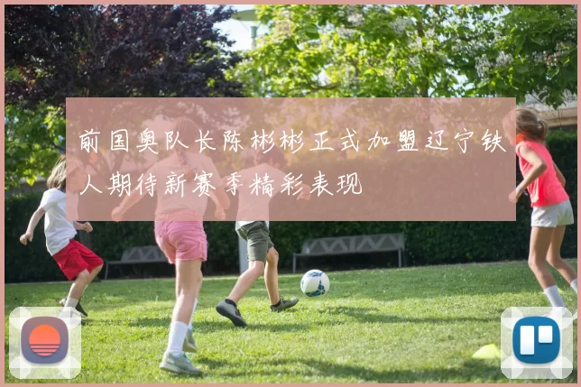 前国奥队长陈彬彬正式加盟辽宁铁人期待新赛季精彩表现