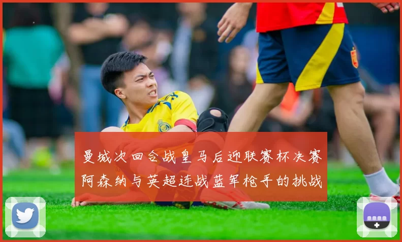 曼城次回合战皇马后迎联赛杯决赛阿森纳与英超连战蓝军枪手的挑战