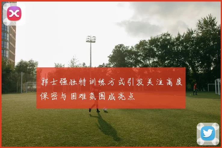 郭士强独特训练方式引发关注高度保密与困难氛围成亮点