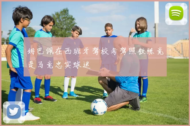 姆巴佩在西班牙驾校考驾照教练竟是马竞忠实球迷