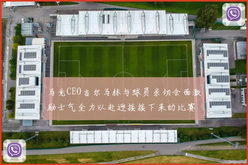 马竞CEO吉尔马林与球员亲切会面激励士气全力以赴迎接接下来的比赛