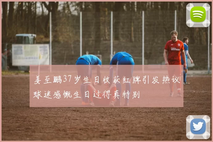 姜至鹏37岁生日收获红牌引发热议球迷感慨生日过得真特别