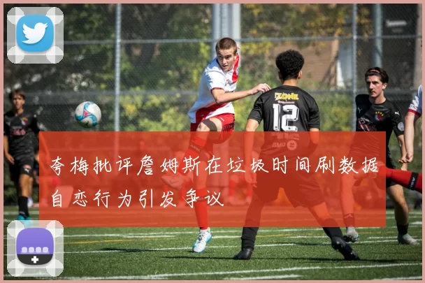夸梅批评詹姆斯在垃圾时间刷数据自恋行为引发争议
