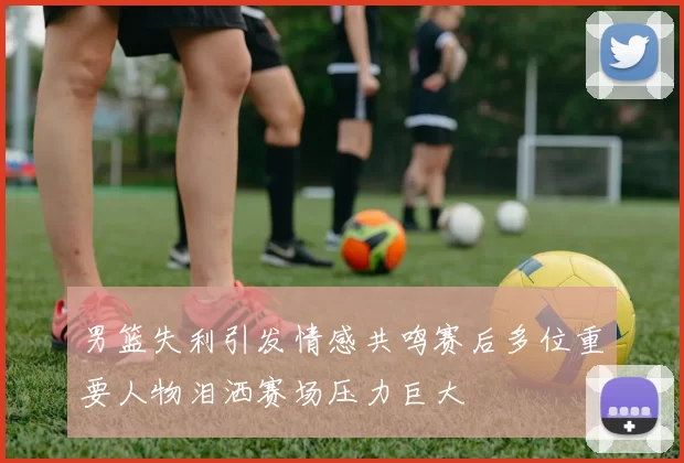 男篮失利引发情感共鸣赛后多位重要人物泪洒赛场压力巨大