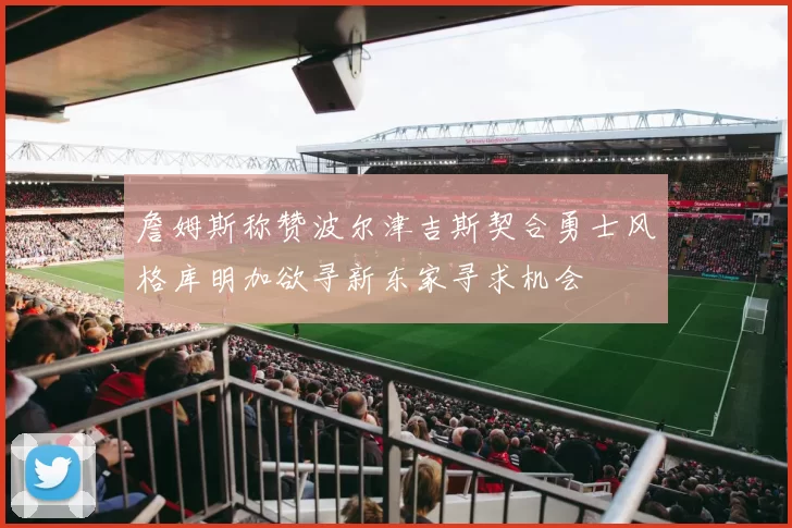 詹姆斯称赞波尔津吉斯契合勇士风格库明加欲寻新东家寻求机会
