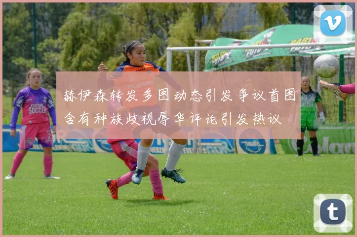 赫伊森转发多图动态引发争议首图含有种族歧视辱华评论引发热议