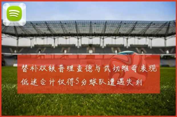 替补双铁普理查德与武切维奇表现低迷合计仅得5分球队遭遇失利