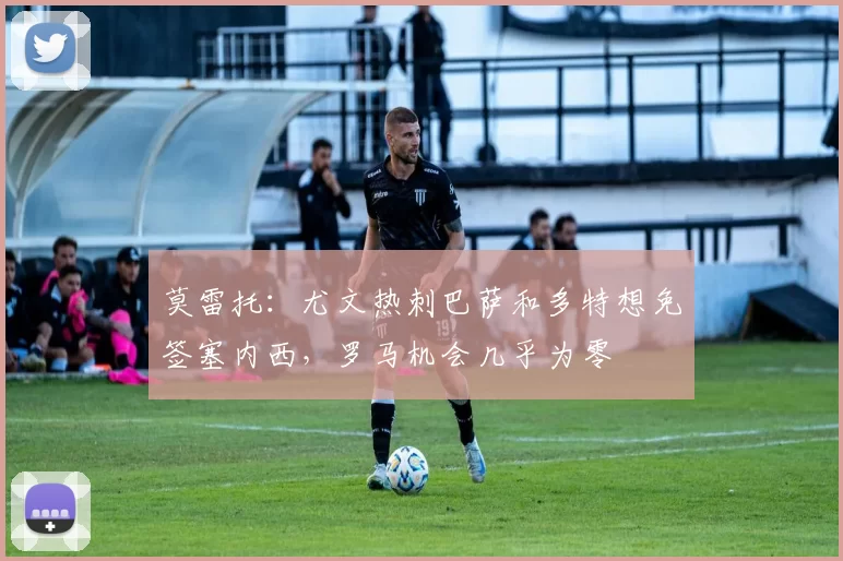 莫雷托：尤文热刺巴萨和多特想免签塞内西，罗马机会几乎为零