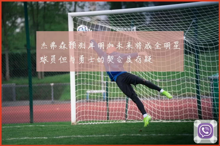 杰弗森预测库明加未来将成全明星球员但与勇士的契合度存疑